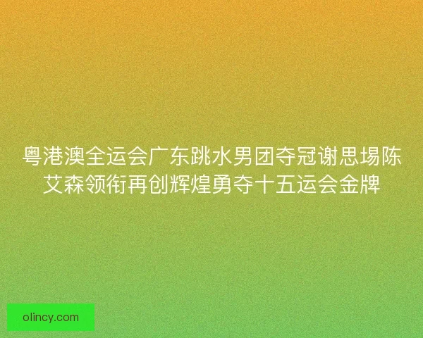 粤港澳全运会广东跳水男团夺冠谢思埸陈艾森领衔再创辉煌勇夺十五运会金牌