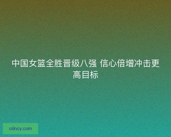 中国女篮全胜晋级八强 信心倍增冲击更高目标