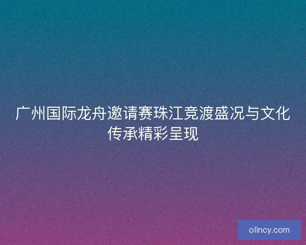广州国际龙舟邀请赛珠江竞渡盛况与文化传承精彩呈现