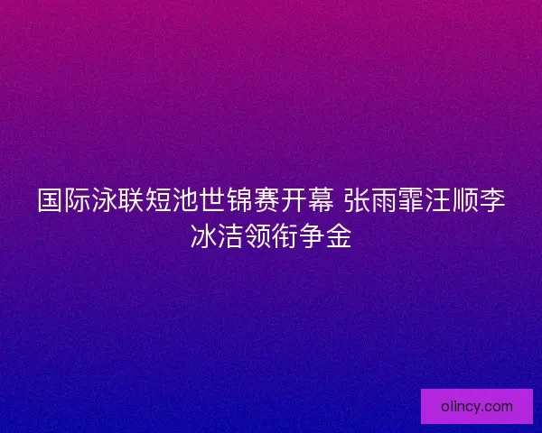 国际泳联短池世锦赛开幕 张雨霏汪顺李冰洁领衔争金